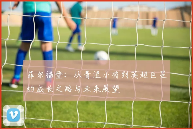 菲尔福登：从青涩小将到英超巨星的成长之路与未来展望