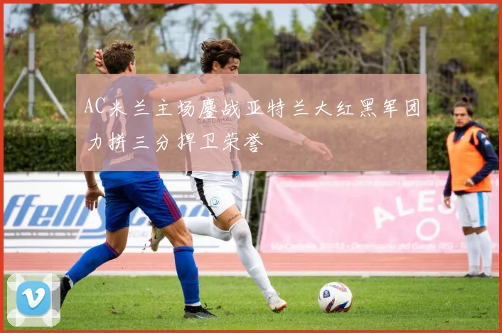 AC米兰主场鏖战亚特兰大红黑军团力拼三分捍卫荣誉