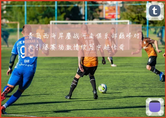 青岛西海岸鏖战河南俱乐部巅峰对决引爆赛场激情续写中超传奇