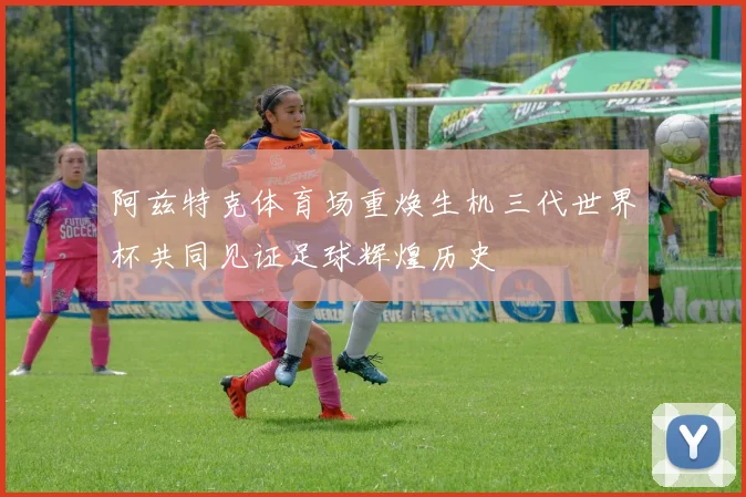 阿兹特克体育场重焕生机三代世界杯共同见证足球辉煌历史