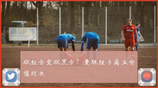 双红会变双黑会？曼联纽卡商业价值对决
