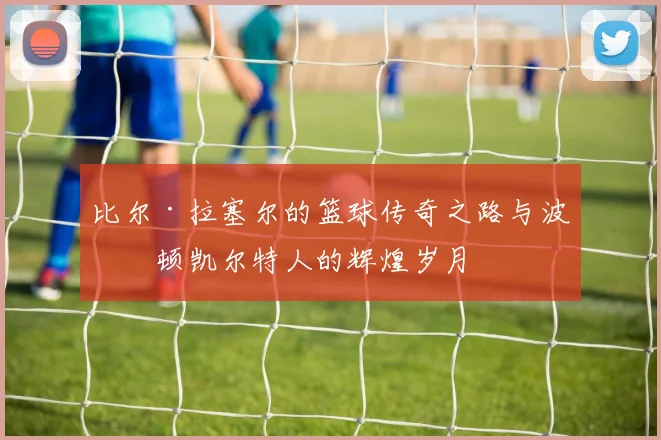 比尔·拉塞尔的篮球传奇之路与波士顿凯尔特人的辉煌岁月