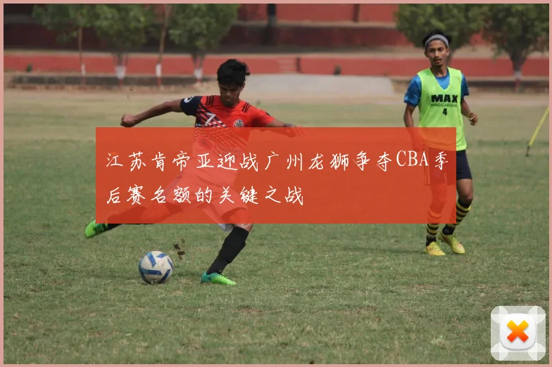 江苏肯帝亚迎战广州龙狮争夺CBA季后赛名额的关键之战