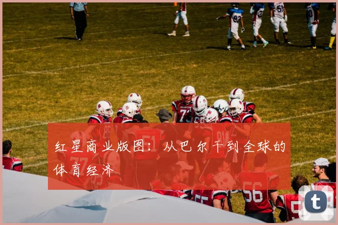 红星商业版图：从巴尔干到全球的体育经济