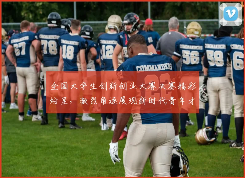 全国大学生创新创业大赛决赛精彩纷呈，激烈角逐展现新时代青年才俊风采
