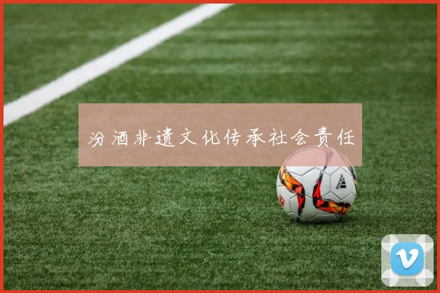 汾酒非遗文化传承社会责任