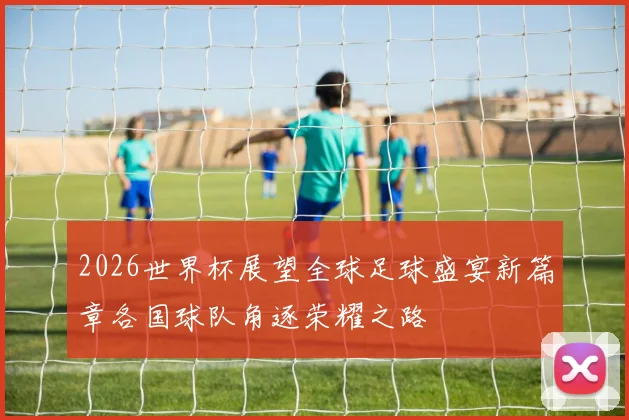 2026世界杯展望全球足球盛宴新篇章各国球队角逐荣耀之路