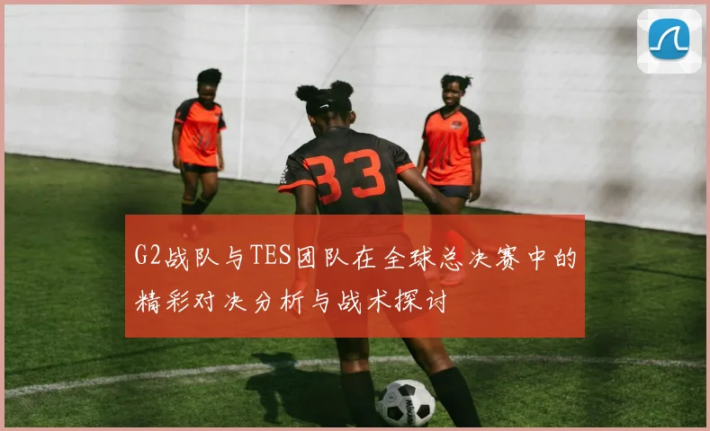 G2战队与TES团队在全球总决赛中的精彩对决分析与战术探讨